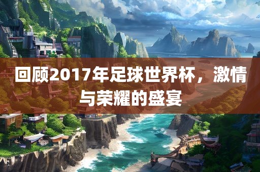 回顾2017年足球世界杯，激情与荣耀的盛宴