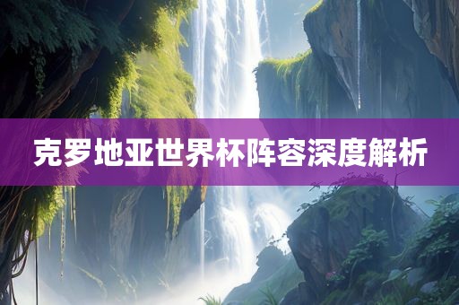 克罗地亚世界杯阵容深度解析