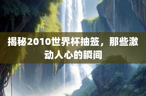 揭秘2010世界杯抽签，那些激动人心的瞬间