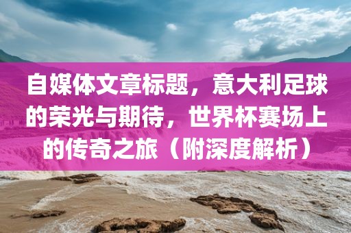 自媒体文章标题，意大利足球的荣光与期待，世界杯赛场上的传奇之旅（附深度解析）