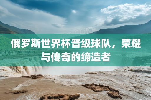 俄罗斯世界杯晋级球队，荣耀与传奇的缔造者