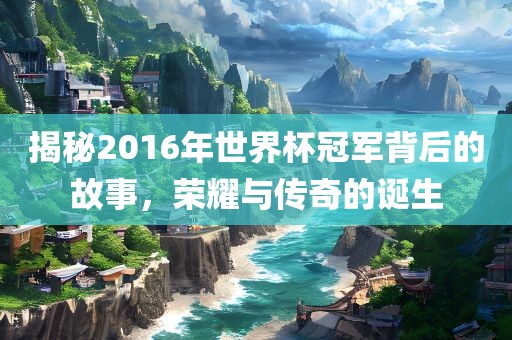 揭秘2016年世界杯冠军背后的故事，荣耀与传奇的诞生