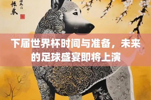 下届世界杯时间与准备，未来的足球盛宴即将上演
