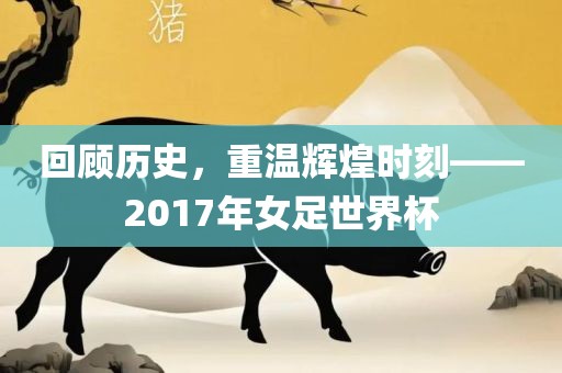 回顾历史，重温辉煌时刻——2017年女足世界杯