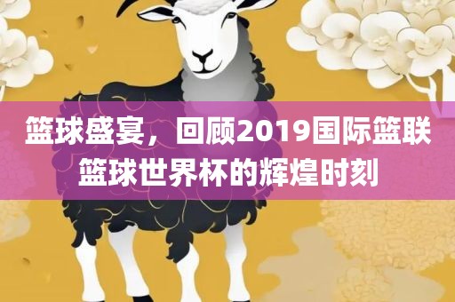 篮球盛宴，回顾2019国际篮联篮球世界杯的辉煌时刻