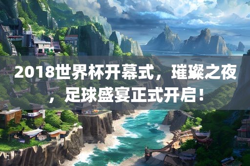 2018世界杯开幕式，璀璨之夜，足球盛宴正式开启！