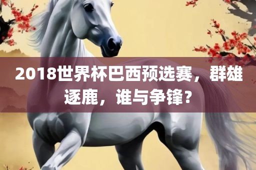 2018世界杯巴西预选赛，群雄逐鹿，谁与争锋？