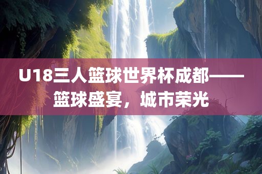 U18三人篮球世界杯成都——篮球盛宴，城市荣光
