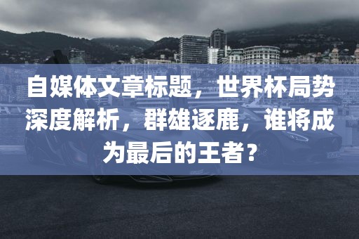 自媒体文章标题，世界杯局势深度解析，群雄逐鹿，谁将成为最后的王者？