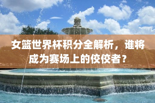 女篮世界杯积分全解析，谁将成为赛场上的佼佼者？