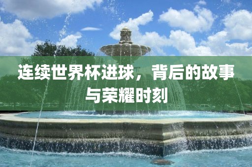 连续世界杯进球，背后的故事与荣耀时刻