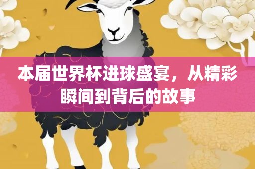 本届世界杯进球盛宴，从精彩瞬间到背后的故事