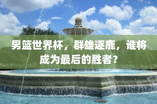 男篮世界杯，群雄逐鹿，谁将成为最后的胜者？