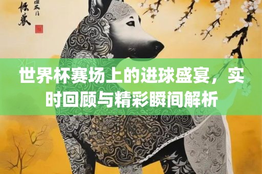 世界杯赛场上的进球盛宴，实时回顾与精彩瞬间解析