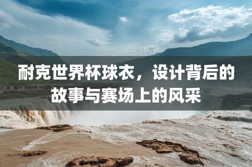 耐克世界杯球衣，设计背后的故事与赛场上的风采