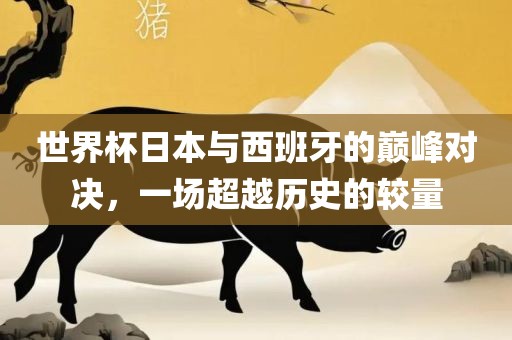 世界杯日本与西班牙的巅峰对决，一场超越历史的较量
