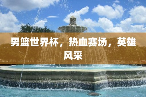 男篮世界杯，热血赛场，英雄风采