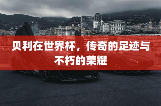 贝利在世界杯，传奇的足迹与不朽的荣耀