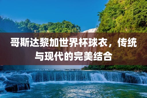 哥斯达黎加世界杯球衣，传统与现代的完美结合