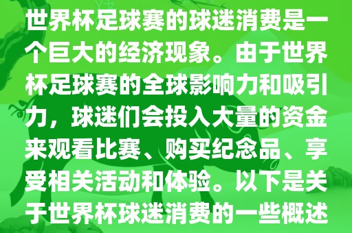 世界杯足球赛的球迷消费是一个巨大的经济现象。由于世界杯足球赛的全球影响力和吸引力，球迷们会投入大量的资金来观看比赛、购买纪念品、享受相关活动和体验。以下是关于世界杯球迷消费的一些概述