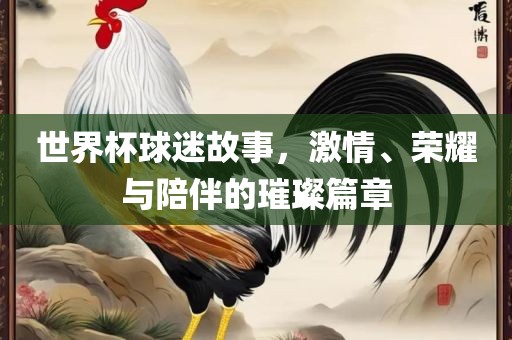 世界杯球迷故事，激情、荣耀与陪伴的璀璨篇章