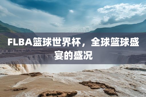 FLBA篮球世界杯，全球篮球盛宴的盛况