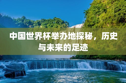 中国世界杯举办地探秘，历史与未来的足迹
