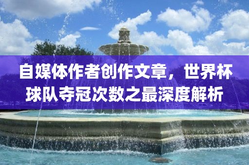 自媒体作者创作文章，世界杯球队夺冠次数之最深度解析