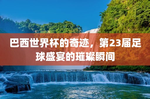 巴西世界杯的奇迹，第23届足球盛宴的璀璨瞬间