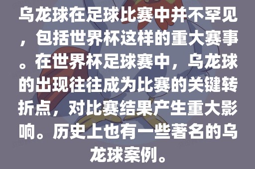 乌龙球在足球比赛中并不罕见，包括世界杯这样的重大赛事。在世界杯足球赛中，乌龙球的出现往往成为比赛的关键转折点，对比赛结果产生重大影响。历史上也有一些著名的乌龙球案例。