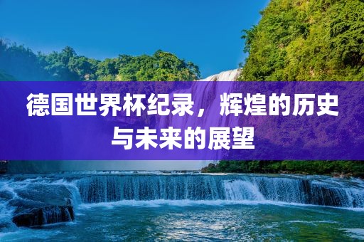 德国世界杯纪录，辉煌的历史与未来的展望