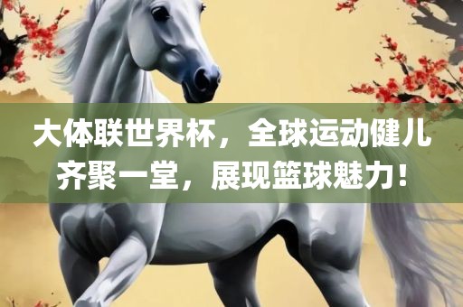 大体联世界杯，全球运动健儿齐聚一堂，展现篮球魅力！