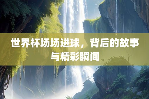 世界杯场场进球，背后的故事与精彩瞬间