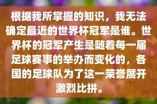 根据我所掌握的知识，我无法确定最近的世界杯冠军是谁。世界杯的冠军产生是随着每一届足球赛事的举办而变化的，各国的足球队为了这一荣誉展开激烈比拼。